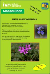 Lezing Plantenwerkgroep IVN Maasduinen Op vrijdag 17 april verzorgen Willem Nanning en Isaac Sturc een lezing over de nieuwe Plantenwerkgroep van IVN Maasduinen. Tijdens deze presentatie zullen mooie foto’s van allerlei bloemen en planten van onze regio worden getoond. Ook vertellen Willem en Isaac over de noodzaak van een plantenwerkgroep en wordt de voorlopige activiteitenagenda bekendgemaakt. Dit alles vindt plaats in De Witte Kerk, Agnes Huijnstraat 3, Venlo. Aanvang 19.30 uur. Aanmelden is niet nodig, de entree is gratis, ook voor niet-leden.